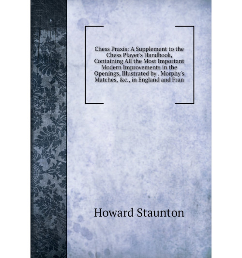 Chess Praxis: A Supplement to the Chess Player's Handbook, Containing All the Most Important Modern Improvements in the Openings, Illustrated by . Morphy's Matches, &c., in England and Fran